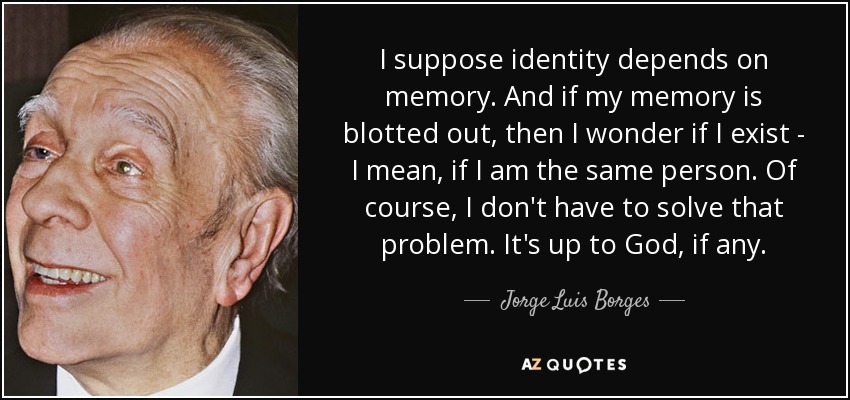 I suppose identity depends on memory. And if my memory is blotted out, then I wonder if I exist - I mean, if I am the same person. Of course, I don't have to solve that problem. It's up to God, if any. - Jorge Luis Borges
