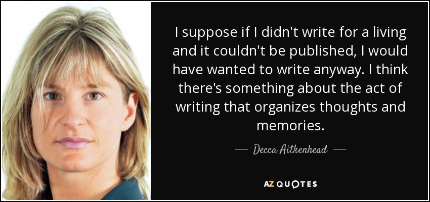 I suppose if I didn't write for a living and it couldn't be published, I would have wanted to write anyway. I think there's something about the act of writing that organizes thoughts and memories. - Decca Aitkenhead