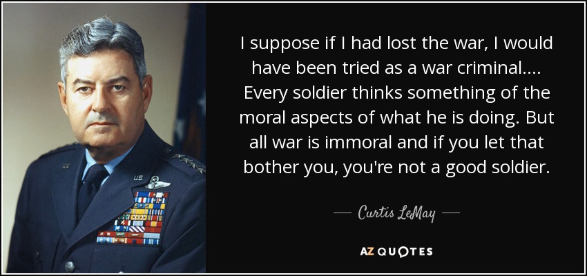 I suppose if I had lost the war, I would have been tried as a war criminal.... Every soldier thinks something of the moral aspects of what he is doing. But all war is immoral and if you let that bother you, you're not a good soldier. - Curtis LeMay