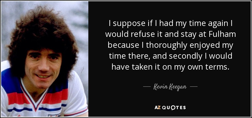 I suppose if I had my time again I would refuse it and stay at Fulham because I thoroughly enjoyed my time there, and secondly I would have taken it on my own terms. - Kevin Keegan