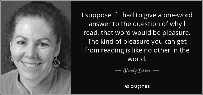 I suppose if I had to give a one-word answer to the question of why I read, that word would be pleasure. The kind of pleasure you can get from reading is like no other in the world. - Wendy Lesser