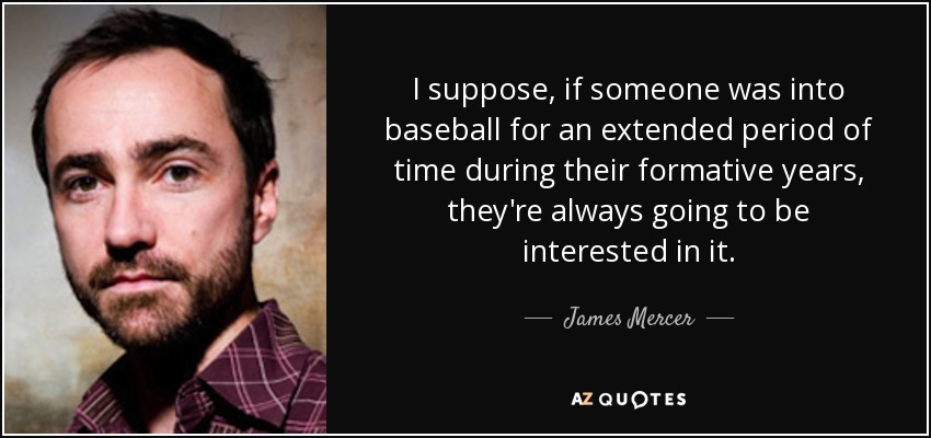 I suppose, if someone was into baseball for an extended period of time during their formative years, they're always going to be interested in it. - James Mercer