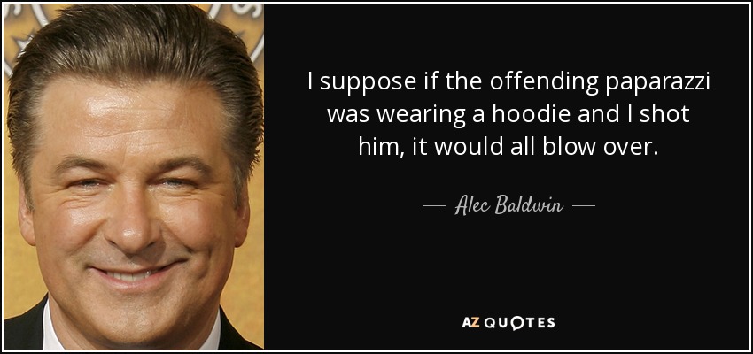 I suppose if the offending paparazzi was wearing a hoodie and I shot him, it would all blow over. - Alec Baldwin