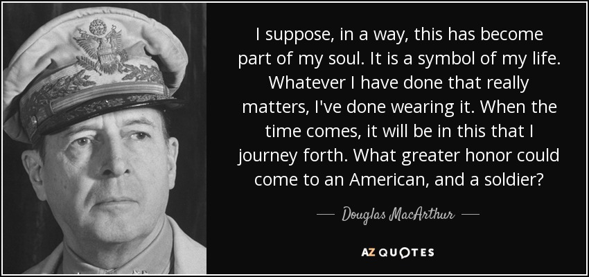I suppose, in a way, this has become part of my soul. It is a symbol of my life. Whatever I have done that really matters, I've done wearing it. When the time comes, it will be in this that I journey forth. What greater honor could come to an American, and a soldier? - Douglas MacArthur