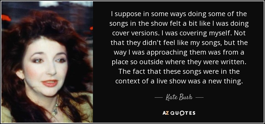 I suppose in some ways doing some of the songs in the show felt a bit like I was doing cover versions. I was covering myself. Not that they didn't feel like my songs, but the way I was approaching them was from a place so outside where they were written. The fact that these songs were in the context of a live show was a new thing. - Kate Bush