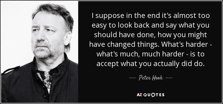 I suppose in the end it's almost too easy to look back and say what you should have done, how you might have changed things. What's harder - what's much, much harder - is to accept what you actually did do. - Peter Hook