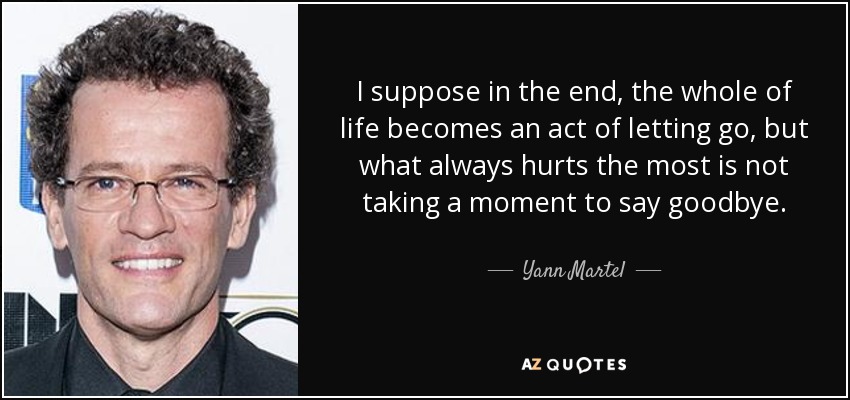 I suppose in the end, the whole of life becomes an act of letting go, but what always hurts the most is not taking a moment to say goodbye. - Yann Martel