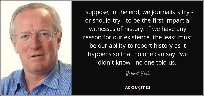 I suppose, in the end, we journalists try - or should try - to be the first impartial witnesses of history. If we have any reason for our existence, the least must be our ability to report history as it happens so that no one can say: 'we didn't know - no one told us.' - Robert Fisk