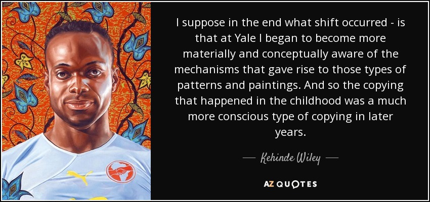 I suppose in the end what shift occurred - is that at Yale I began to become more materially and conceptually aware of the mechanisms that gave rise to those types of patterns and paintings. And so the copying that happened in the childhood was a much more conscious type of copying in later years. - Kehinde Wiley