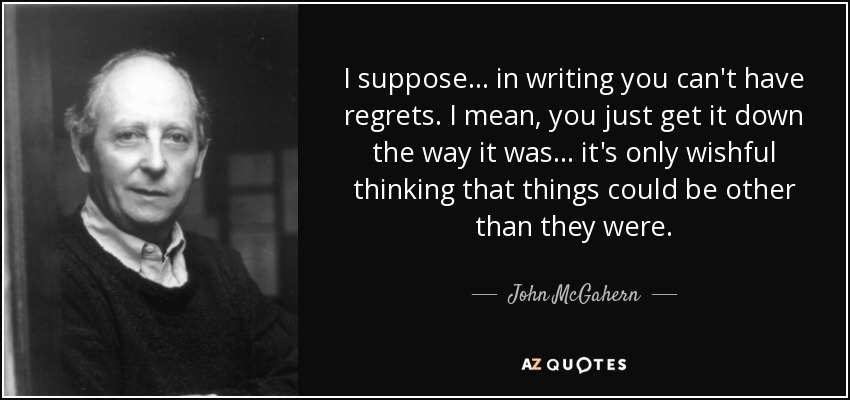 I suppose . . . in writing you can't have regrets. I mean, you just get it down the way it was . . . it's only wishful thinking that things could be other than they were. - John McGahern