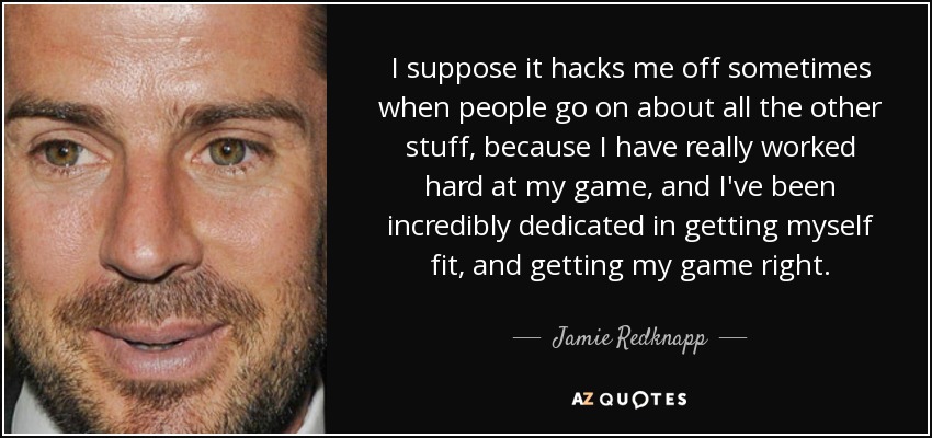 I suppose it hacks me off sometimes when people go on about all the other stuff, because I have really worked hard at my game, and I've been incredibly dedicated in getting myself fit, and getting my game right. - Jamie Redknapp