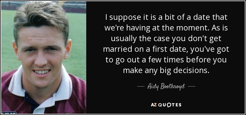 I suppose it is a bit of a date that we're having at the moment. As is usually the case you don't get married on a first date, you've got to go out a few times before you make any big decisions. - Aidy Boothroyd