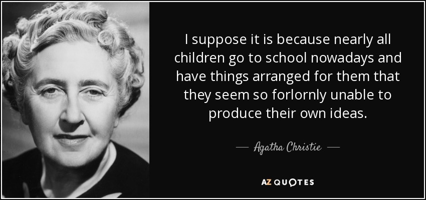 I suppose it is because nearly all children go to school nowadays and have things arranged for them that they seem so forlornly unable to produce their own ideas. - Agatha Christie