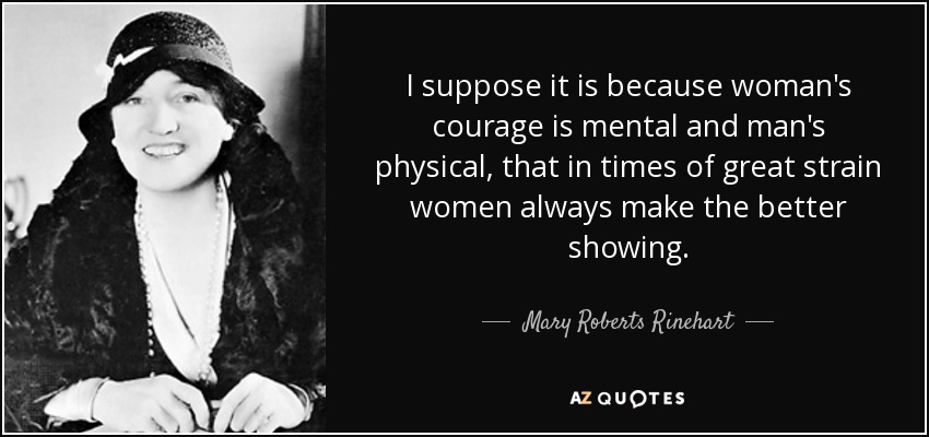 I suppose it is because woman's courage is mental and man's physical, that in times of great strain women always make the better showing. - Mary Roberts Rinehart