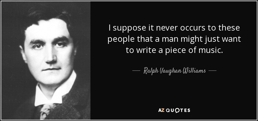 I suppose it never occurs to these people that a man might just want to write a piece of music. - Ralph Vaughan Williams