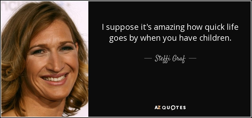 I suppose it's amazing how quick life goes by when you have children. - Steffi Graf