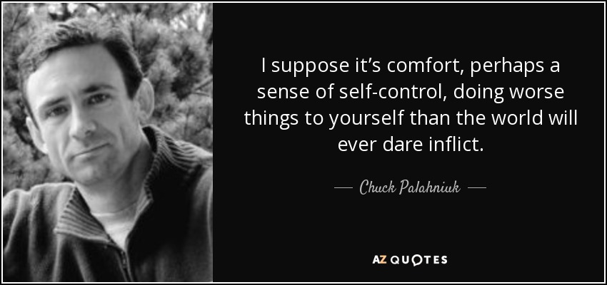 I suppose it’s comfort, perhaps a sense of self-control, doing worse things to yourself than the world will ever dare inflict. - Chuck Palahniuk