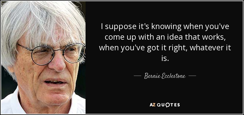 I suppose it's knowing when you've come up with an idea that works, when you've got it right, whatever it is. - Bernie Ecclestone