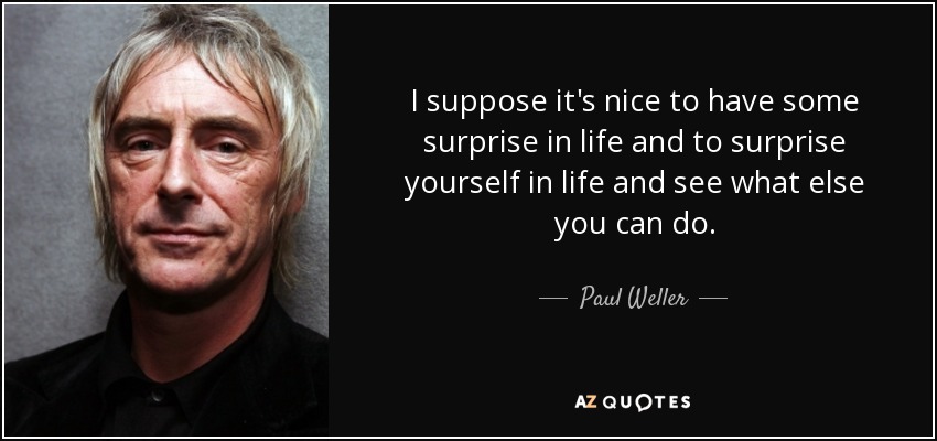 I suppose it's nice to have some surprise in life and to surprise yourself in life and see what else you can do. - Paul Weller