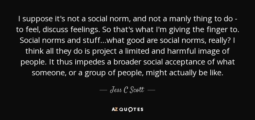 I suppose it's not a social norm, and not a manly thing to do - to feel, discuss feelings. So that's what I'm giving the finger to. Social norms and stuff...what good are social norms, really? I think all they do is project a limited and harmful image of people. It thus impedes a broader social acceptance of what someone, or a group of people, might actually be like. - Jess C Scott