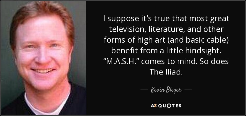 I suppose it’s true that most great television, literature, and other forms of high art (and basic cable) benefit from a little hindsight. “M.A.S.H.” comes to mind. So does The Iliad. - Kevin Bleyer