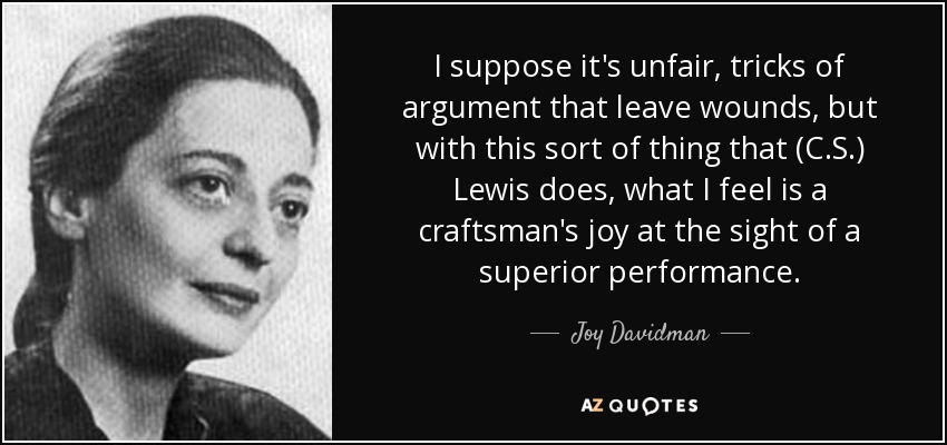 I suppose it's unfair, tricks of argument that leave wounds, but with this sort of thing that (C.S.) Lewis does, what I feel is a craftsman's joy at the sight of a superior performance. - Joy Davidman