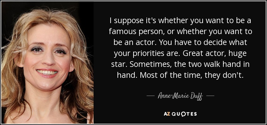 I suppose it's whether you want to be a famous person, or whether you want to be an actor. You have to decide what your priorities are. Great actor, huge star. Sometimes, the two walk hand in hand. Most of the time, they don't. - Anne-Marie Duff