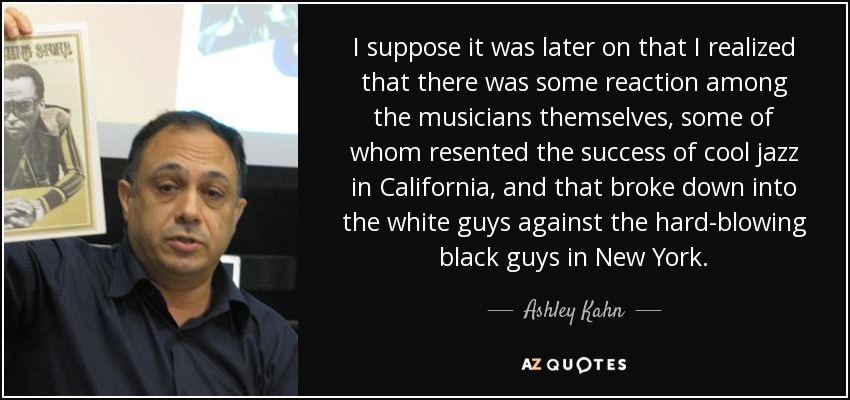 I suppose it was later on that I realized that there was some reaction among the musicians themselves, some of whom resented the success of cool jazz in California, and that broke down into the white guys against the hard-blowing black guys in New York. - Ashley Kahn