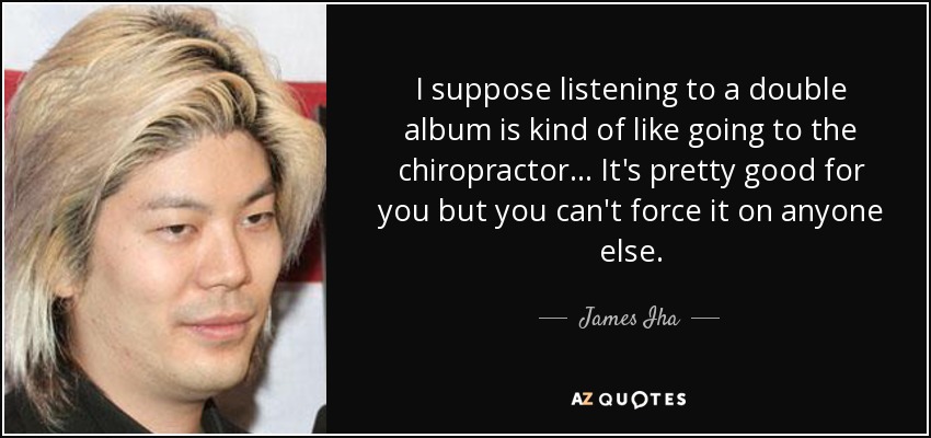 I suppose listening to a double album is kind of like going to the chiropractor... It's pretty good for you but you can't force it on anyone else. - James Iha