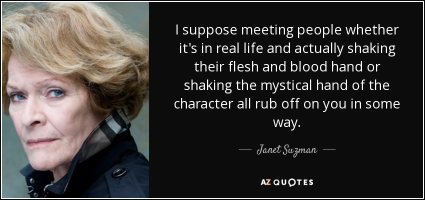 I suppose meeting people whether it's in real life and actually shaking their flesh and blood hand or shaking the mystical hand of the character all rub off on you in some way. - Janet Suzman