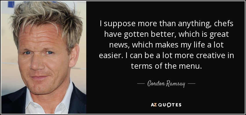 I suppose more than anything, chefs have gotten better, which is great news, which makes my life a lot easier. I can be a lot more creative in terms of the menu. - Gordon Ramsay