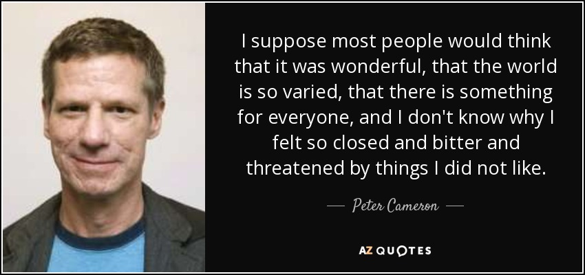 I suppose most people would think that it was wonderful, that the world is so varied, that there is something for everyone, and I don't know why I felt so closed and bitter and threatened by things I did not like. - Peter Cameron