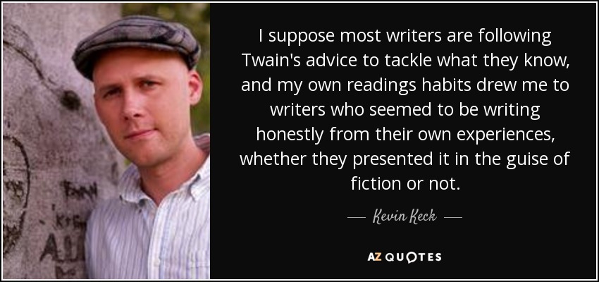 I suppose most writers are following Twain's advice to tackle what they know, and my own readings habits drew me to writers who seemed to be writing honestly from their own experiences, whether they presented it in the guise of fiction or not. - Kevin Keck