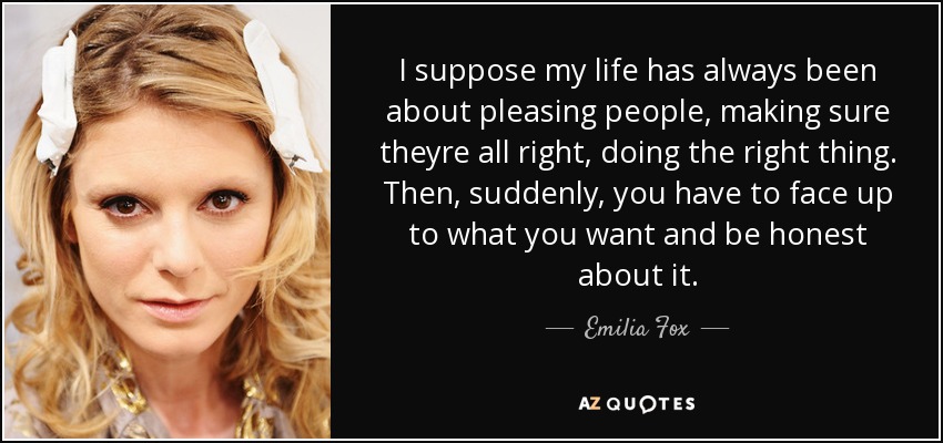 I suppose my life has always been about pleasing people, making sure theyre all right, doing the right thing. Then, suddenly, you have to face up to what you want and be honest about it. - Emilia Fox