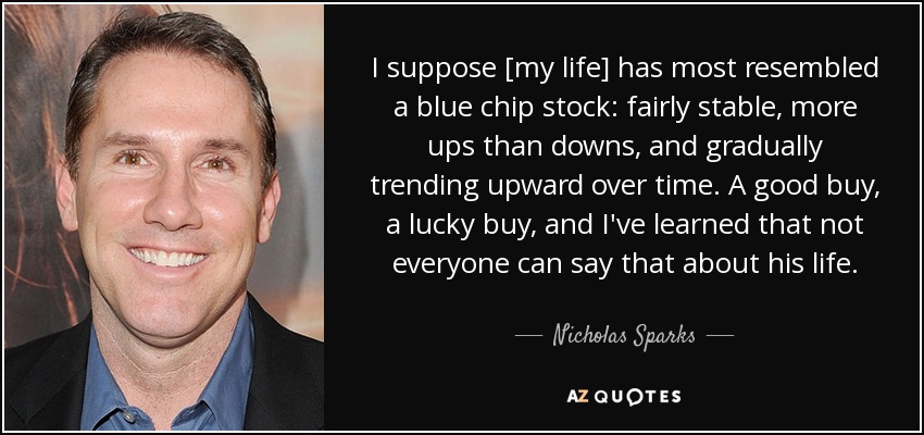 I suppose [my life] has most resembled a blue chip stock: fairly stable, more ups than downs, and gradually trending upward over time. A good buy, a lucky buy, and I've learned that not everyone can say that about his life. - Nicholas Sparks