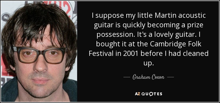 I suppose my little Martin acoustic guitar is quickly becoming a prize possession. It's a lovely guitar. I bought it at the Cambridge Folk Festival in 2001 before I had cleaned up. - Graham Coxon