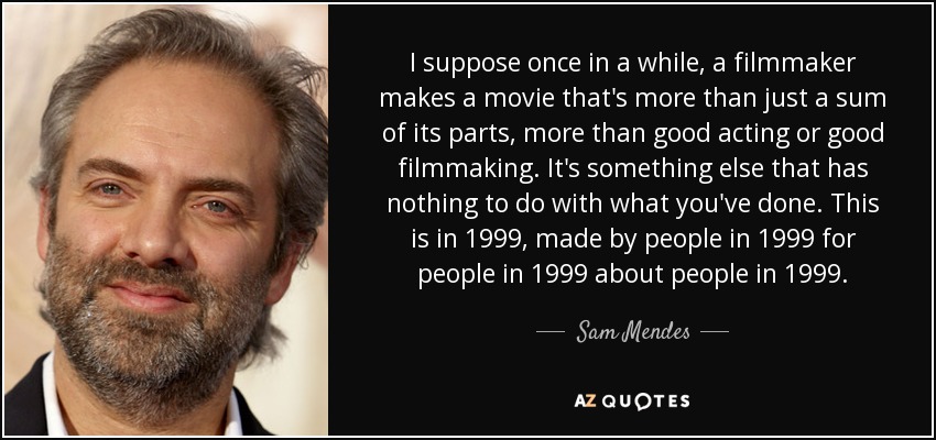 I suppose once in a while, a filmmaker makes a movie that's more than just a sum of its parts, more than good acting or good filmmaking. It's something else that has nothing to do with what you've done. This is in 1999, made by people in 1999 for people in 1999 about people in 1999. - Sam Mendes