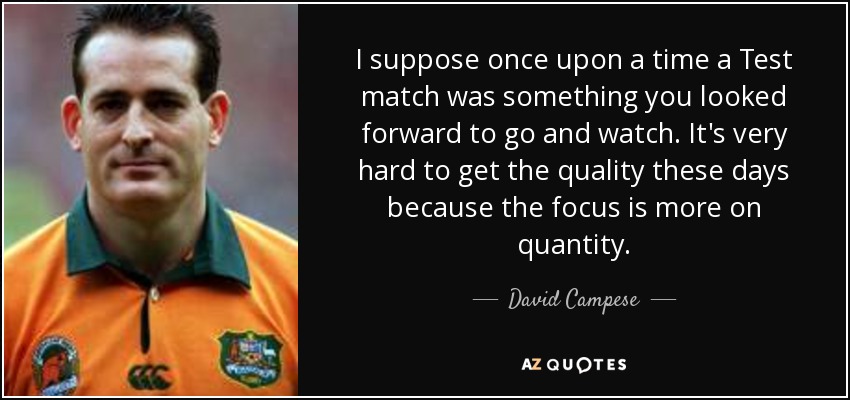 I suppose once upon a time a Test match was something you looked forward to go and watch. It's very hard to get the quality these days because the focus is more on quantity. - David Campese