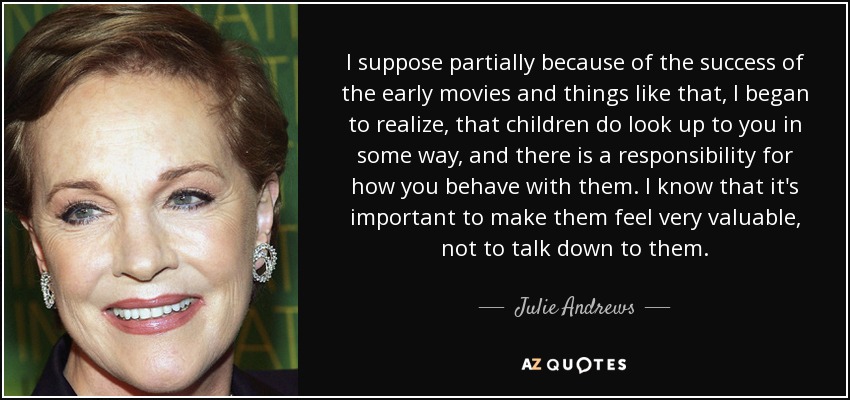 I suppose partially because of the success of the early movies and things like that, I began to realize, that children do look up to you in some way, and there is a responsibility for how you behave with them. I know that it's important to make them feel very valuable, not to talk down to them. - Julie Andrews