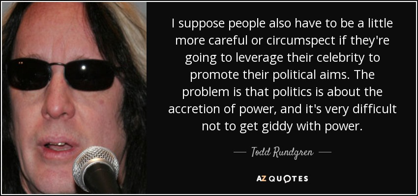 I suppose people also have to be a little more careful or circumspect if they're going to leverage their celebrity to promote their political aims. The problem is that politics is about the accretion of power, and it's very difficult not to get giddy with power. - Todd Rundgren