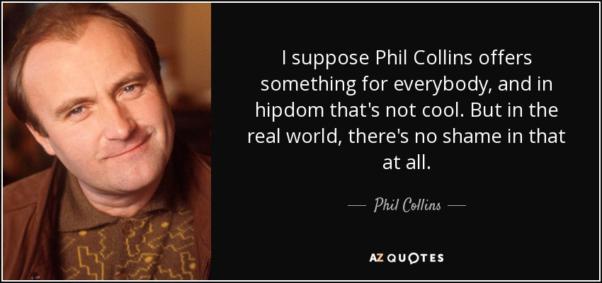 I suppose Phil Collins offers something for everybody, and in hipdom that's not cool. But in the real world, there's no shame in that at all. - Phil Collins
