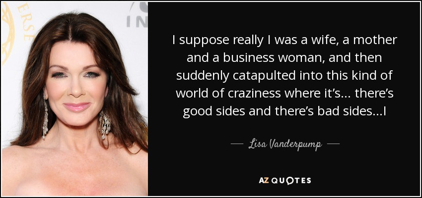 I suppose really I was a wife, a mother and a business woman, and then suddenly catapulted into this kind of world of craziness where it’s… there’s good sides and there’s bad sides…I wouldn't kind of turn the clock back and take another direction. - Lisa Vanderpump