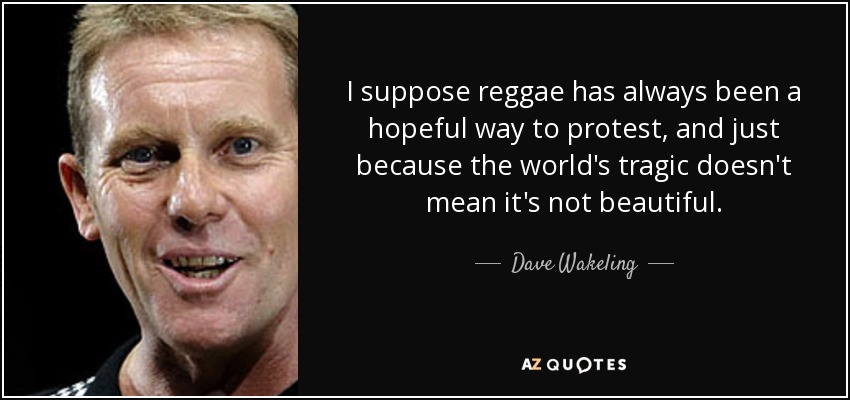 I suppose reggae has always been a hopeful way to protest, and just because the world's tragic doesn't mean it's not beautiful. - Dave Wakeling