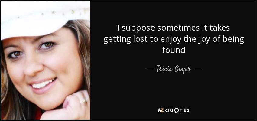I suppose sometimes it takes getting lost to enjoy the joy of being found - Tricia Goyer