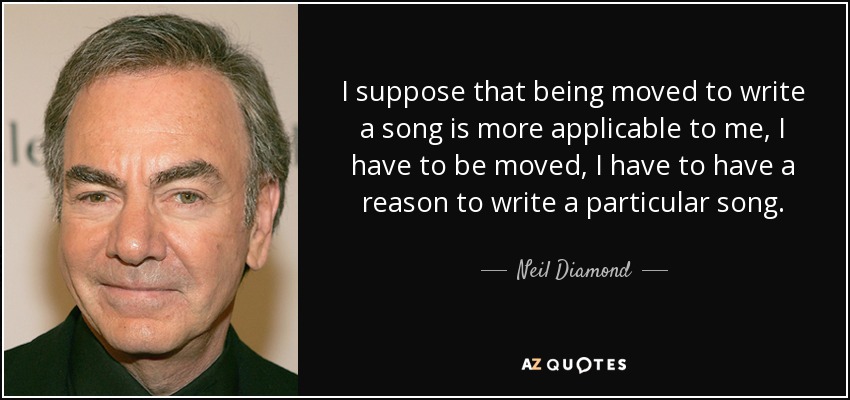 I suppose that being moved to write a song is more applicable to me, I have to be moved, I have to have a reason to write a particular song. - Neil Diamond