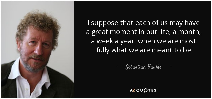 I suppose that each of us may have a great moment in our life, a month, a week a year, when we are most fully what we are meant to be - Sebastian Faulks