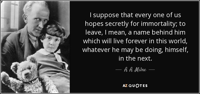 I suppose that every one of us hopes secretly for immortality; to leave, I mean, a name behind him which will live forever in this world, whatever he may be doing, himself, in the next. - A. A. Milne