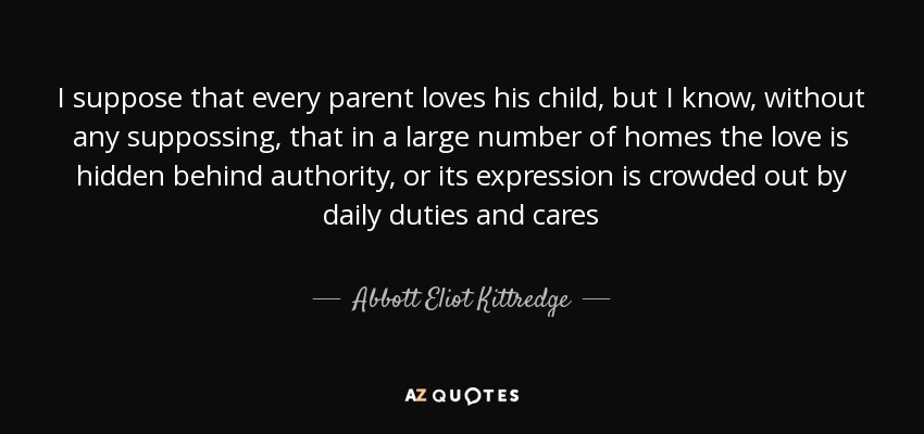 I suppose that every parent loves his child, but I know, without any suppossing, that in a large number of homes the love is hidden behind authority, or its expression is crowded out by daily duties and cares - Abbott Eliot Kittredge