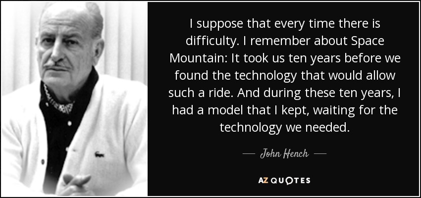 I suppose that every time there is difficulty. I remember about Space Mountain: It took us ten years before we found the technology that would allow such a ride. And during these ten years, I had a model that I kept, waiting for the technology we needed. - John Hench