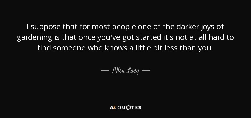 I suppose that for most people one of the darker joys of gardening is that once you've got started it's not at all hard to find someone who knows a little bit less than you. - Allen Lacy